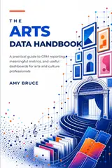 The Arts Data Handbook: A Practical Guide to CRM Reporting, Meaningful Metrics, and Useful Dashboards for Arts and Culture Professionals